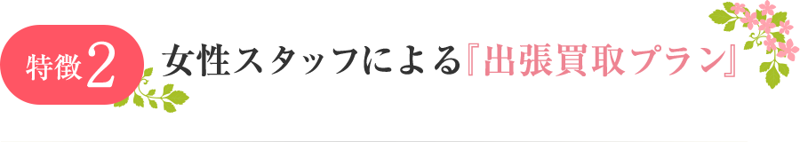 特徴2 女性スタッフによる『出張買取プラン』