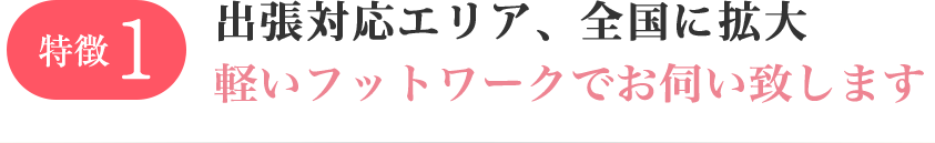 特徴1 出張対応エリア、全国的に拡大中！軽いフットワークでお伺い致します。