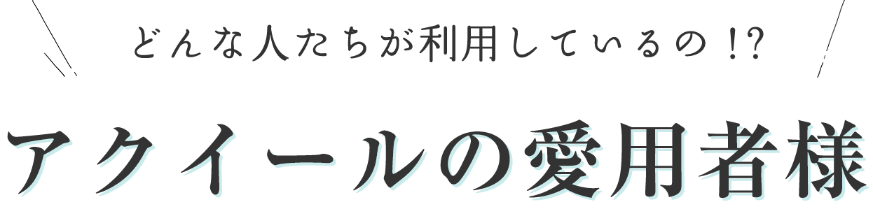 どんな人たちが利用しているの！？アクイールの愛用者様