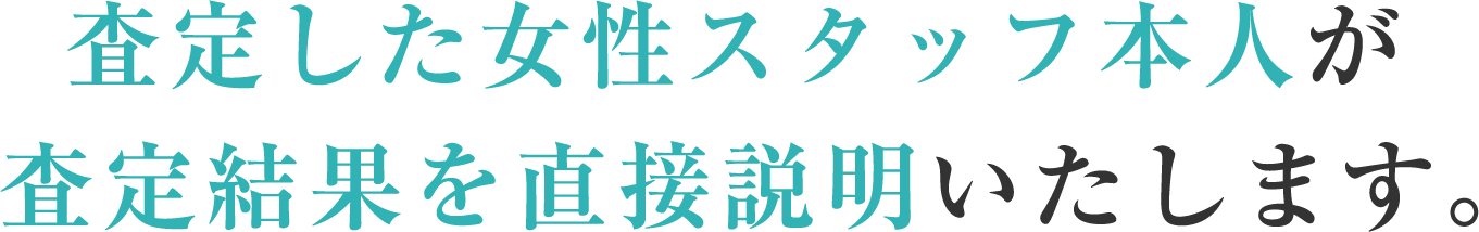 査定した女性スタッフ本人が査定結果を直接説明いたします。