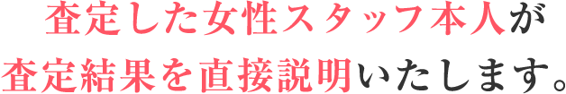 査定した女性スタッフ本人が査定結果を直接説明いたします。